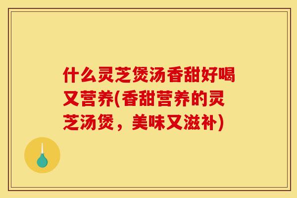 什么灵芝煲汤香甜好喝又营养(香甜营养的灵芝汤煲,美味又滋补)