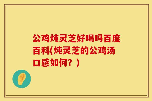 公鸡炖灵芝好喝吗百度百科(炖灵芝的公鸡汤口感如何?)