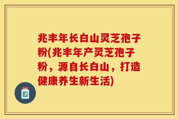 兆丰年长白山灵芝孢子粉(兆丰年产灵芝孢子粉，源自长白山，打造健康养生新生活)