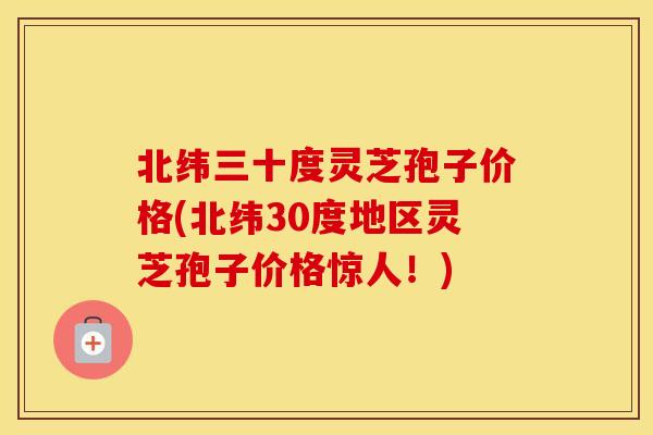 北纬三十度灵芝孢子价格(北纬30度地区灵芝孢子价格惊人！)