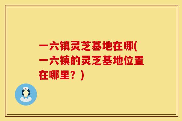 一六镇灵芝基地在哪(一六镇的灵芝基地位置在哪里?)