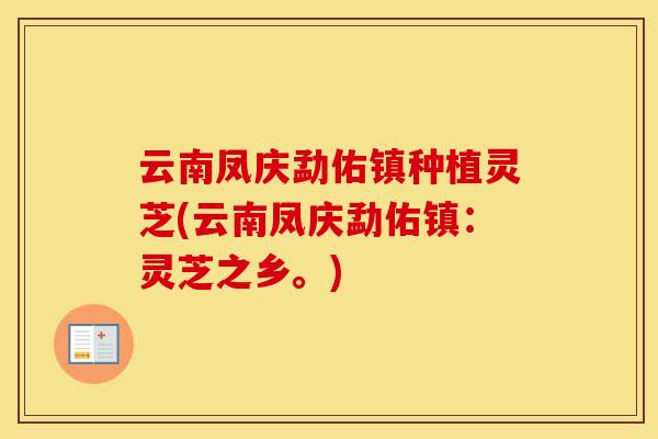 云南凤庆勐佑镇种植灵芝(云南凤庆勐佑镇:灵芝之乡。)