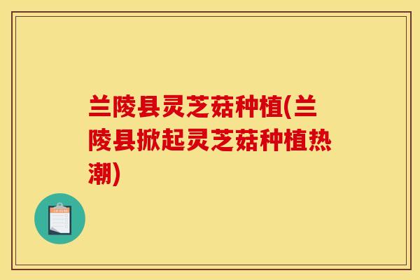 兰陵县灵芝菇种植(兰陵县掀起灵芝菇种植热潮)