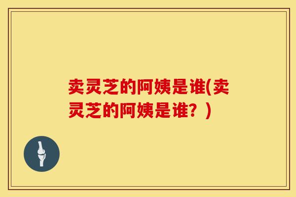 卖灵芝的阿姨是谁(卖灵芝的阿姨是谁？)