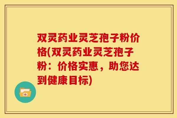 双灵药业灵芝孢子粉价格(双灵药业灵芝孢子粉:价格实惠,助您达到健康目标)