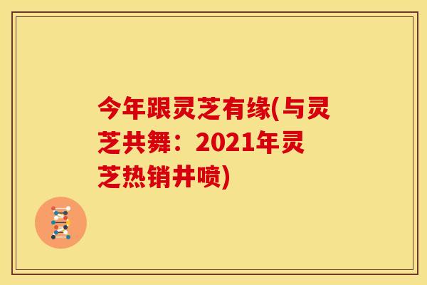 今年跟灵芝有缘(与灵芝共舞:2021年灵芝热销井喷)