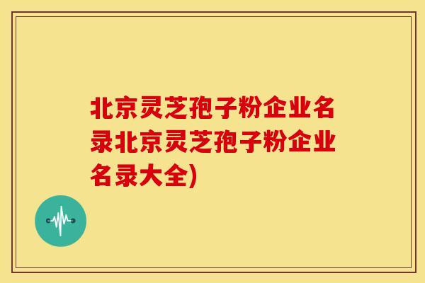 北京灵芝孢子粉企业名录北京灵芝孢子粉企业名录大全)