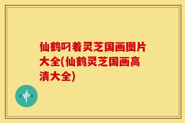 仙鹤叼着灵芝国画图片大全(仙鹤灵芝国画高清大全)