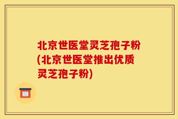 北京世医堂灵芝孢子粉(北京世医堂推出优质灵芝孢子粉)