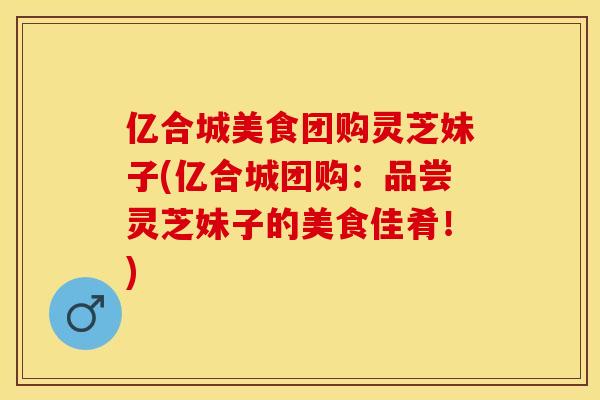 亿合城美食团购灵芝妹子(亿合城团购:品尝灵芝妹子的美食佳肴!)
