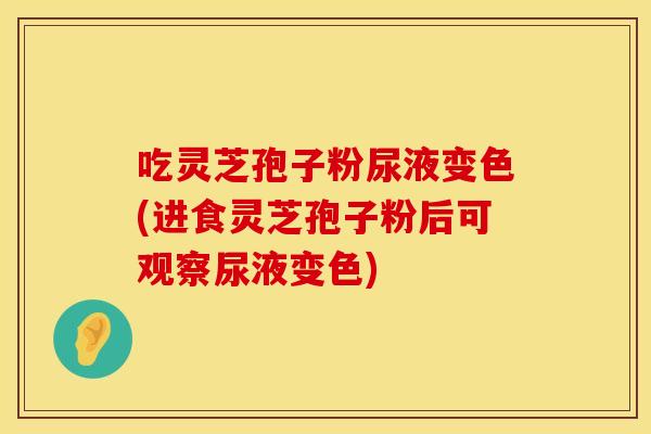 吃灵芝孢子粉尿液变色(进食灵芝孢子粉后可观察尿液变色)