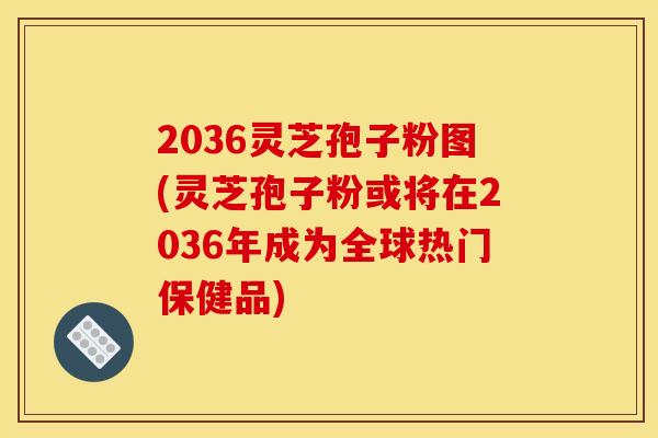 2036灵芝孢子粉图(灵芝孢子粉或将在2036年成为全球热门保健品)