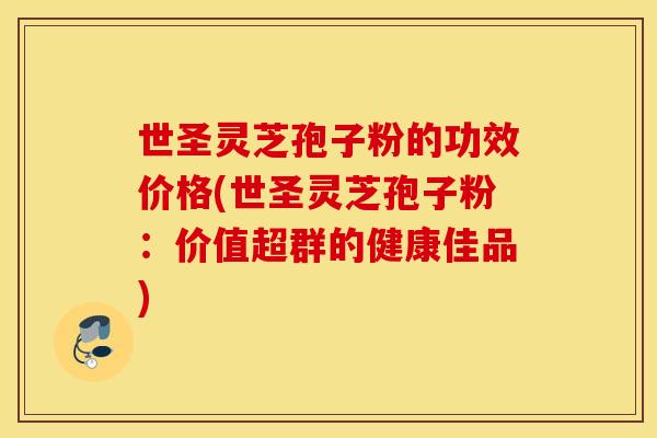 世圣灵芝孢子粉的功效价格(世圣灵芝孢子粉：价值超群的健康佳品)