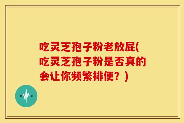 吃灵芝孢子粉老放屁(吃灵芝孢子粉是否真的会让你频繁排便？)