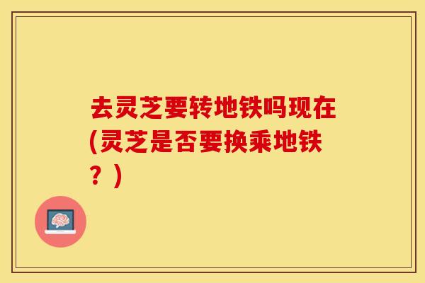 去灵芝要转地铁吗现在(灵芝是否要换乘地铁?)