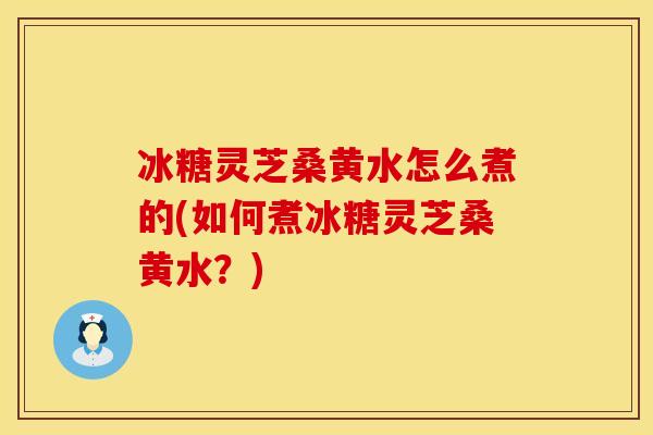 冰糖灵芝桑黄水怎么煮的(如何煮冰糖灵芝桑黄水?)
