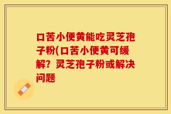 口苦小便黄能吃灵芝孢子粉(口苦小便黄可缓解?灵芝孢子粉或解决问题