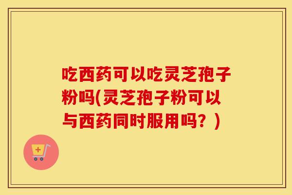 吃西药可以吃灵芝孢子粉吗(灵芝孢子粉可以与西药同时服用吗？)