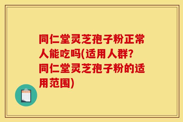 同仁堂灵芝孢子粉正常人能吃吗(适用人群？同仁堂灵芝孢子粉的适用范围)