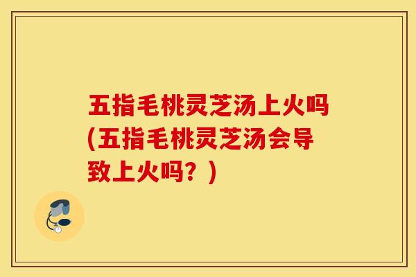 五指毛桃灵芝汤上火吗(五指毛桃灵芝汤会导致上火吗？)