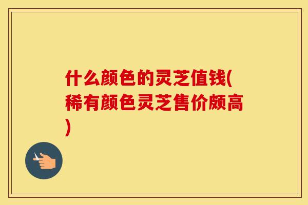 什么颜色的灵芝值钱(稀有颜色灵芝售价颇高)