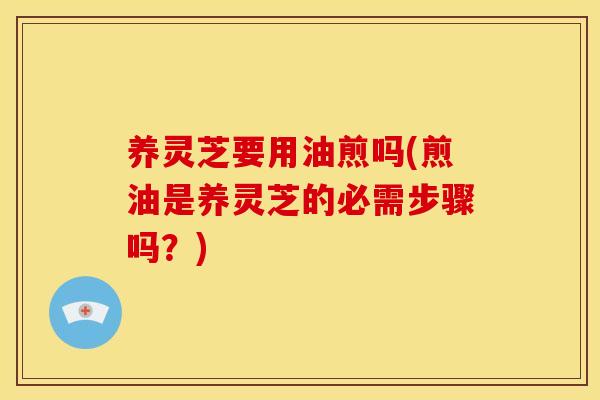 养灵芝要用油煎吗(煎油是养灵芝的必需步骤吗?)