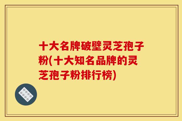 十大名牌破壁灵芝孢子粉(十大知名品牌的灵芝孢子粉排行榜)