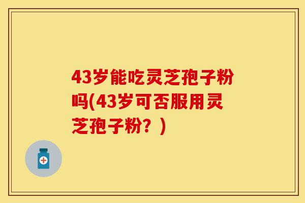 43岁能吃灵芝孢子粉吗(43岁可否服用灵芝孢子粉?)