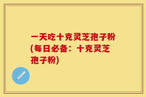 一天吃十克灵芝孢子粉(每日必备:十克灵芝孢子粉)