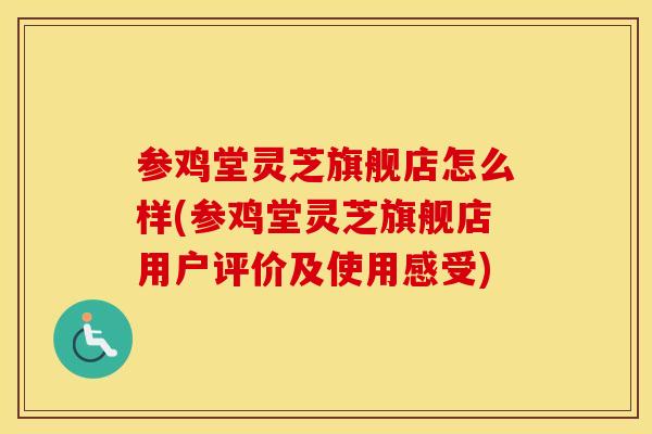 参鸡堂灵芝旗舰店怎么样(参鸡堂灵芝旗舰店用户评价及使用感受)