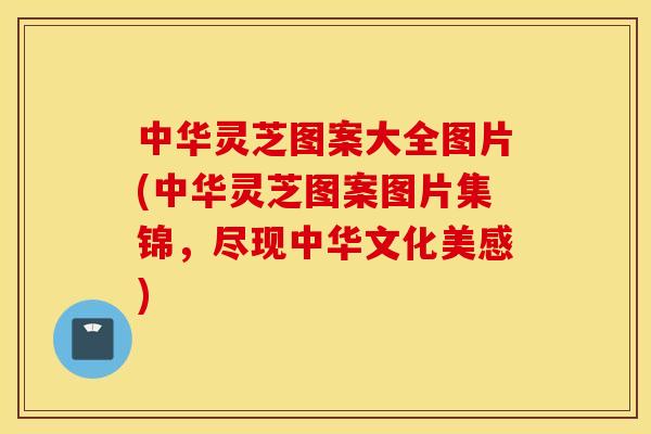 中华灵芝图案大全图片(中华灵芝图案图片集锦,尽现中华文化美感)