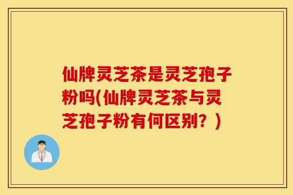 仙牌灵芝茶是灵芝孢子粉吗(仙牌灵芝茶与灵芝孢子粉有何区别?)