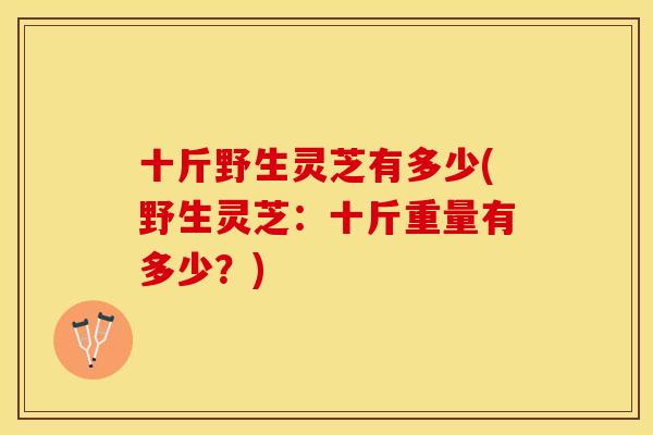 十斤野生灵芝有多少(野生灵芝：十斤重量有多少？)