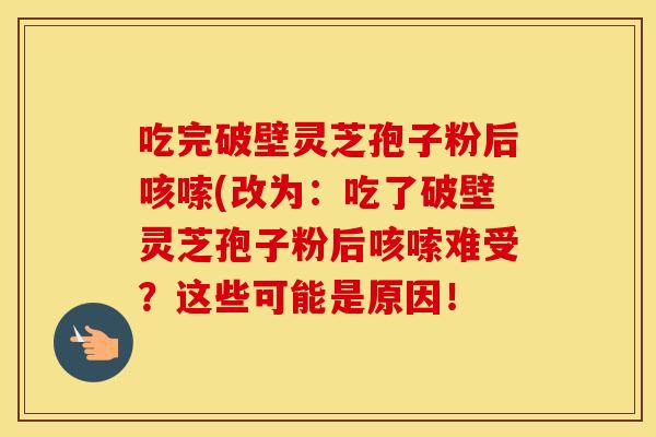 吃完破壁灵芝孢子粉后咳嗦(改为:吃了破壁灵芝孢子粉后咳嗦难受?这些可能是原因!