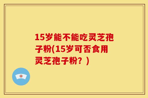 15岁能不能吃灵芝孢子粉(15岁可否食用灵芝孢子粉?)
