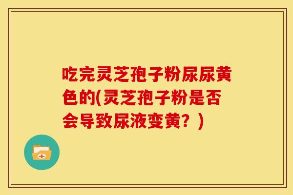 吃完灵芝孢子粉尿尿黄色的(灵芝孢子粉是否会导致尿液变黄?)
