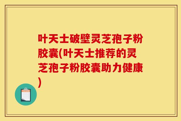 叶天士破壁灵芝孢子粉胶囊(叶天士推荐的灵芝孢子粉胶囊助力健康)