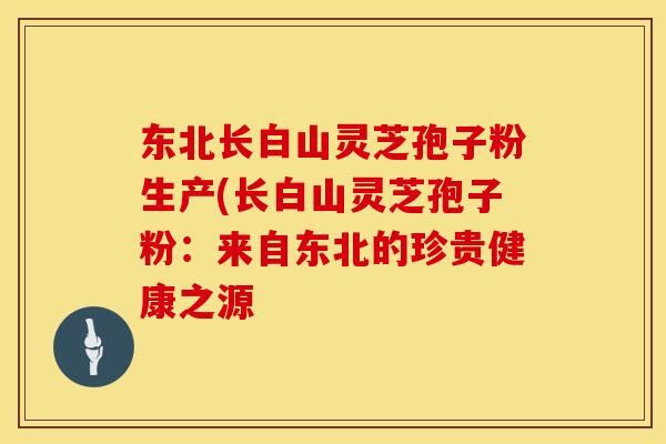 东北长白山灵芝孢子粉生产(长白山灵芝孢子粉:来自东北的珍贵健康之源