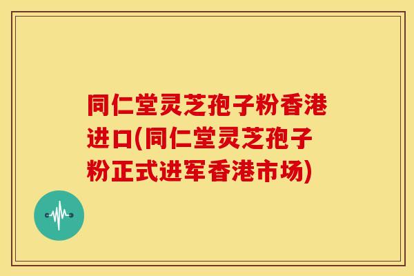同仁堂灵芝孢子粉香港进口(同仁堂灵芝孢子粉正式进军香港市场)