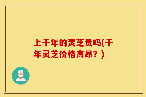 上千年的灵芝贵吗(千年灵芝价格高昂?)