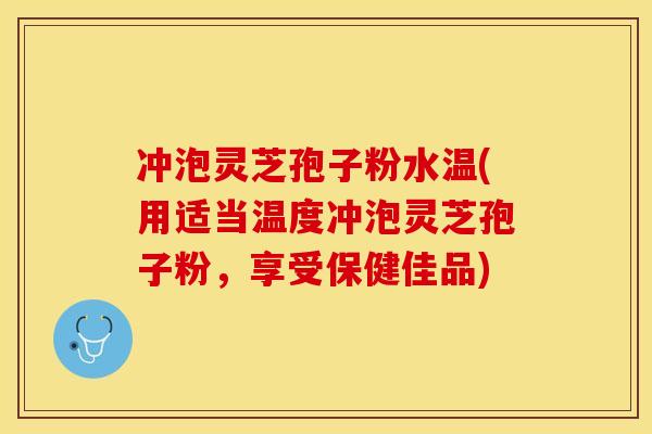 冲泡灵芝孢子粉水温(用适当温度冲泡灵芝孢子粉,享受保健佳品)