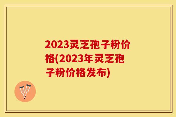 2023灵芝孢子粉价格(2023年灵芝孢子粉价格发布)