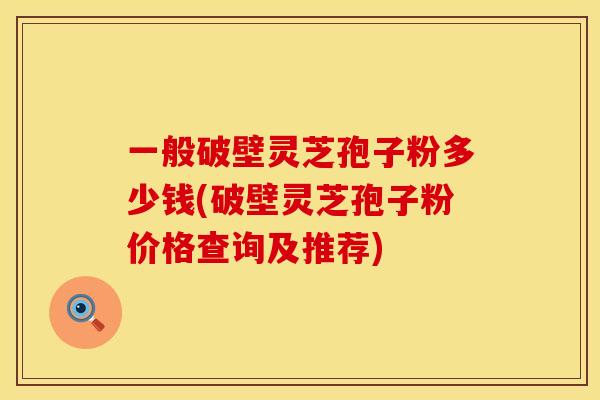一般破壁灵芝孢子粉多少钱(破壁灵芝孢子粉价格查询及推荐)
