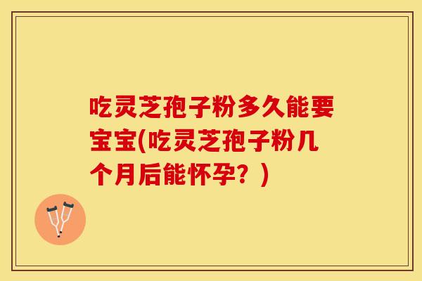 吃灵芝孢子粉多久能要宝宝(吃灵芝孢子粉几个月后能怀孕？)