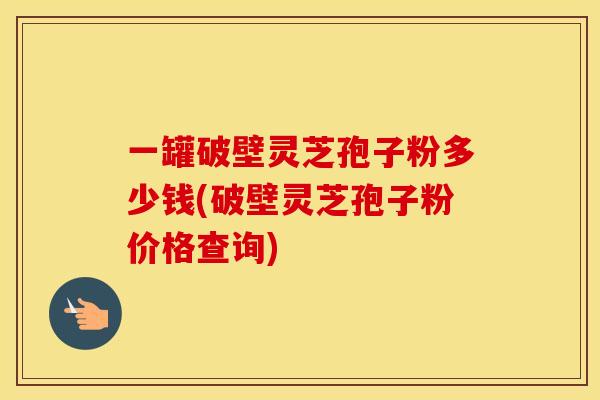 一罐破壁灵芝孢子粉多少钱(破壁灵芝孢子粉价格查询)