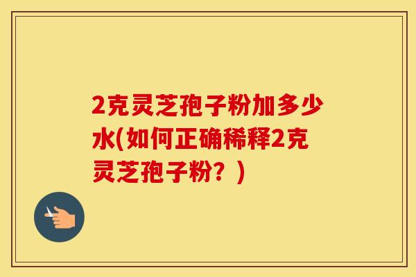 2克灵芝孢子粉加多少水(如何正确稀释2克灵芝孢子粉？)