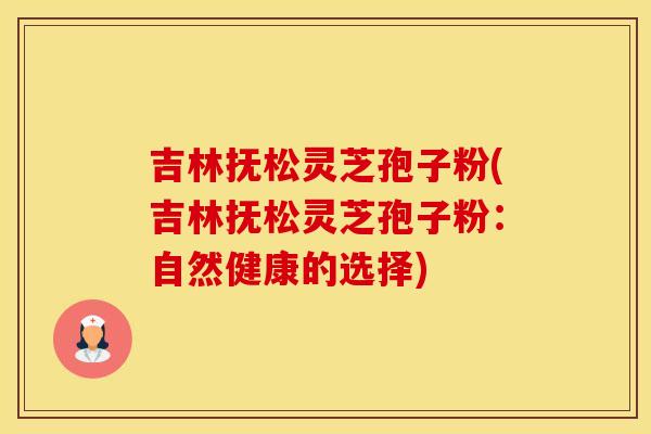 吉林抚松灵芝孢子粉(吉林抚松灵芝孢子粉:自然健康的选择)