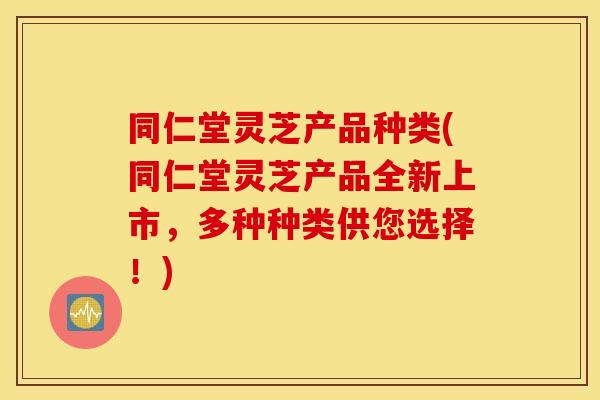 同仁堂灵芝产品种类(同仁堂灵芝产品全新上市，多种种类供您选择！)