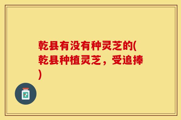 乾县有没有种灵芝的(乾县种植灵芝,受追捧)