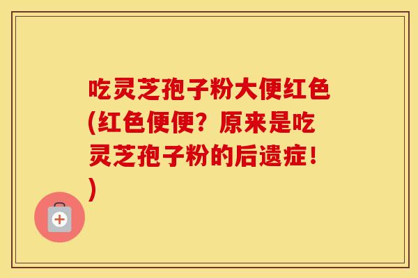 吃灵芝孢子粉大便红色(红色便便？原来是吃灵芝孢子粉的后遗症！)